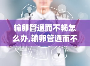 输卵管通而不畅怎么办,输卵管通而不畅的成因与治疗策略”