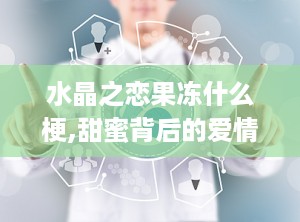 水晶之恋果冻什么梗,甜蜜背后的爱情密码