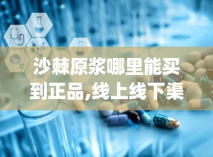 沙棘原浆哪里能买到正品,线上线下渠道全解析