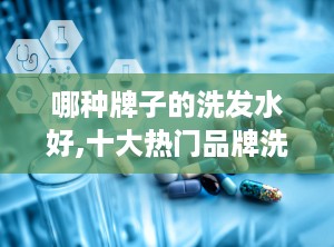 哪种牌子的洗发水好,十大热门品牌洗发水评测与推荐