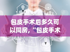 包皮手术后多久可以同房,“包皮手术后恢复与同房时间指南”