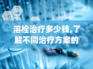 溶栓治疗多少钱,了解不同治疗方案的成本与效益”