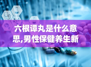 六根谭丸是什么意思,男性保健养生新选择