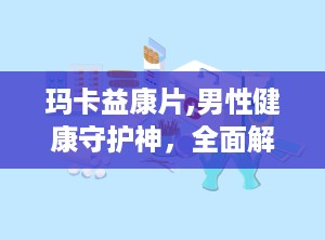 玛卡益康片,男性健康守护神，全面解析其功效与使用指南”