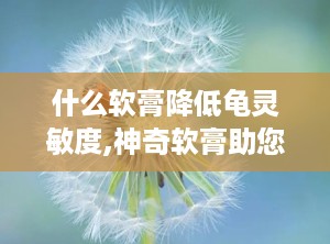 什么软膏降低龟灵敏度,神奇软膏助您降低龟灵敏度，重拾舒适生活