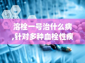溶栓一号治什么病,针对多种血栓性疾病的新型溶栓药物概述”