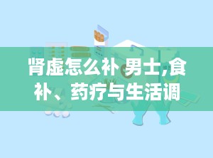 肾虚怎么补 男士,食补、药疗与生活调养全方位解析