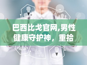 巴西比戈官网,男性健康守护神，重拾活力，享受完美性生活