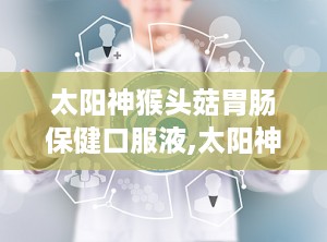 太阳神猴头菇胃肠保健口服液,太阳神口服液引领养胃新潮流”