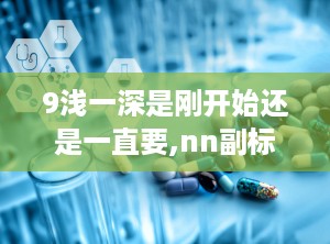 9浅一深是刚开始还是一直要,nn副标题：浅析现状，深入探讨“9浅一深”写作技巧在文章中的应用与价值
