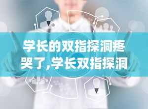 学长的双指探洞疼哭了,学长双指探洞的疼痛与成长