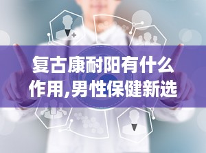 复古康耐阳有什么作用,男性保健新选择的多重功效与使用指南”