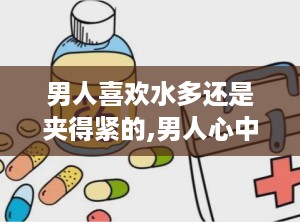 男人喜欢水多还是夹得紧的,男人心中的理想伴侣之选