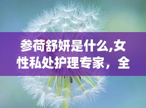 参荷舒妍是什么,女性私处护理专家，全方位呵护女性健康