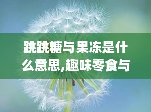跳跳糖与果冻是什么意思,趣味零食与甜蜜记忆的碰撞