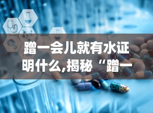 蹭一会儿就有水证明什么,揭秘“蹭一会儿就有水”的生理奥秘与生活现象