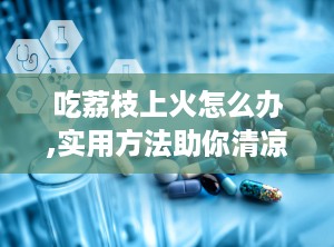吃荔枝上火怎么办,实用方法助你清凉解暑”