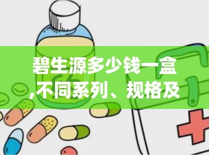 碧生源多少钱一盒,不同系列、规格及渠道价格解析