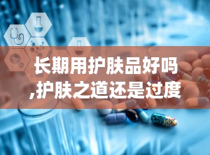 长期用护肤品好吗,护肤之道还是过度依赖？”