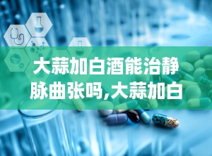 大蒜加白酒能治静脉曲张吗,大蒜加白酒治疗静脉曲张的疗效探讨