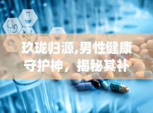 玖珑归源,男性健康守护神，揭秘其补肾壮阳、改善疲劳的神奇功效