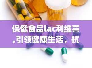 保健食品lac利维喜,引领健康生活，抗氧化领域的先锋品牌”