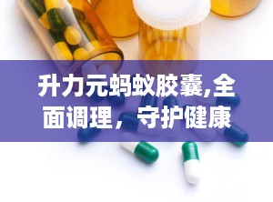 升力元蚂蚁胶囊,全面调理，守护健康之道