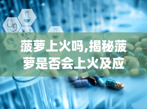 菠萝上火吗,揭秘菠萝是否会上火及应对策略”