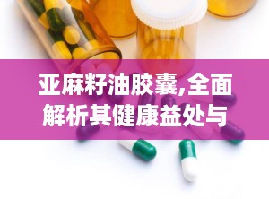 亚麻籽油胶囊,全面解析其健康益处与科学使用指南”