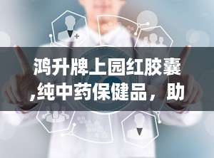 鸿升牌上园红胶囊,纯中药保健品，助力男性健康与活力”