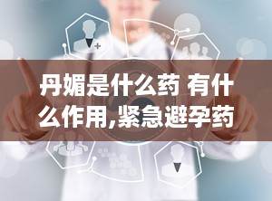 丹媚是什么药 有什么作用,紧急避孕药详解与使用指南