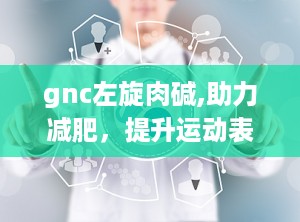 gnc左旋肉碱,助力减肥，提升运动表现的营养补充剂解析”