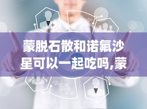 蒙脱石散和诺氟沙星可以一起吃吗,蒙脱石散与诺氟沙星同服的适宜性与注意事项