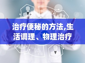 治疗便秘的方法,生活调理、物理治疗与药物治疗策略”