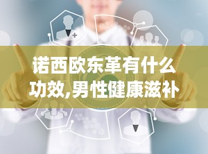诺西欧东革有什么功效,男性健康滋补新选择