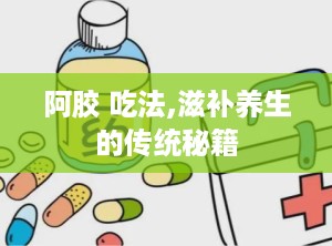 阿胶 吃法,滋补养生的传统秘籍