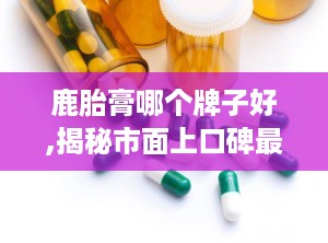 鹿胎膏哪个牌子好,揭秘市面上口碑最佳的鹿胎膏品牌