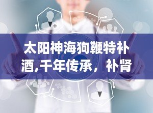 太阳神海狗鞭特补酒,千年传承，补肾强身，健康生活新选择