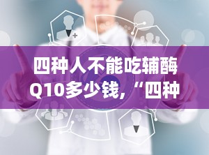 四种人不能吃辅酶Q10多少钱,“四种人群需谨慎！揭秘辅酶Q10价格与适用人群”