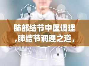 肺部结节中医调理,肺结节调理之道，守护呼吸健康”