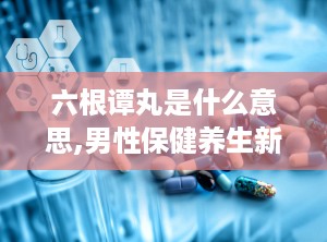 六根谭丸是什么意思,男性保健养生新选择