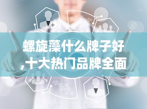 螺旋藻什么牌子好,十大热门品牌全面评测，助您选择最适合自己的健康之选