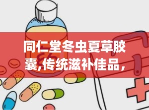 同仁堂冬虫夏草胶囊,传统滋补佳品，养生保健新选择
