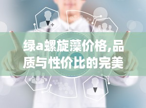 绿a螺旋藻价格,品质与性价比的完美平衡