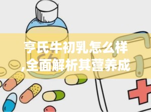 亨氏牛初乳怎么样,全面解析其营养成分与适用人群