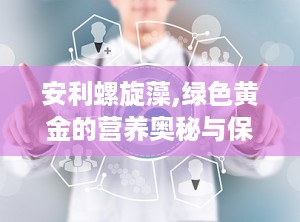 安利螺旋藻,绿色黄金的营养奥秘与保健功效全解析