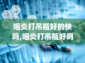 咽炎打吊瓶好的快吗,咽炎打吊瓶好吗？详细解析快速缓解咽炎症状的有效方法