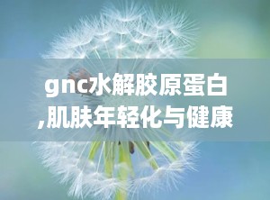 gnc水解胶原蛋白,肌肤年轻化与健康守护的秘密武器