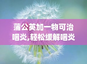 蒲公英加一物可治咽炎,轻松缓解咽炎困扰”