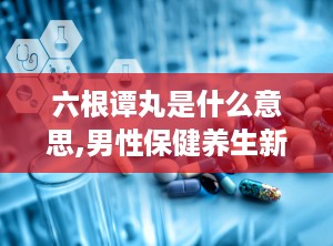 六根谭丸是什么意思,男性保健养生新选择
